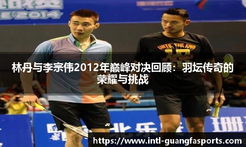 林丹与李宗伟2012年巅峰对决回顾:羽坛传奇的荣耀与挑战