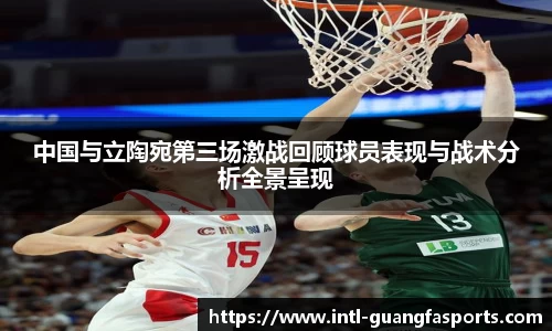 中国与立陶宛第三场激战回顾球员表现与战术分析全景呈现
